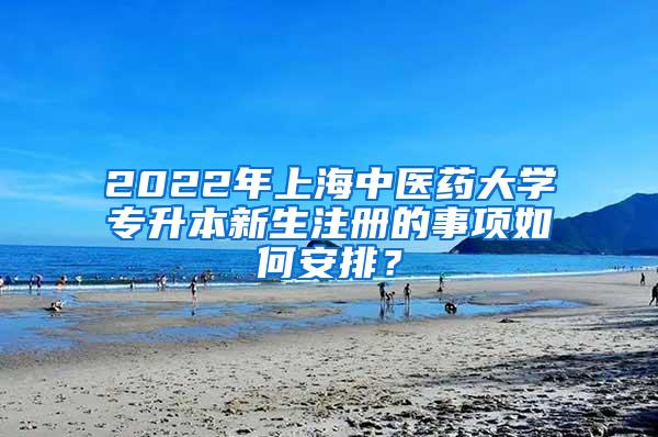 2022年上海中医药大学专升本新生注册的事项如何安排？