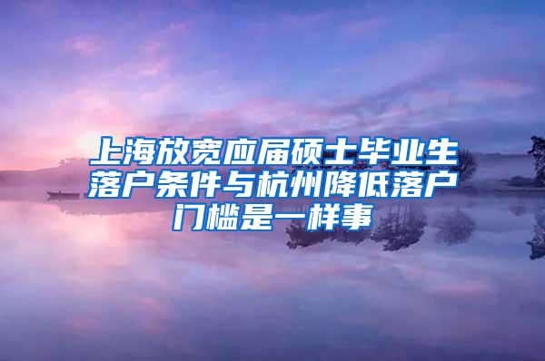 上海放宽应届硕士毕业生落户条件与杭州降低落户门槛是一样事