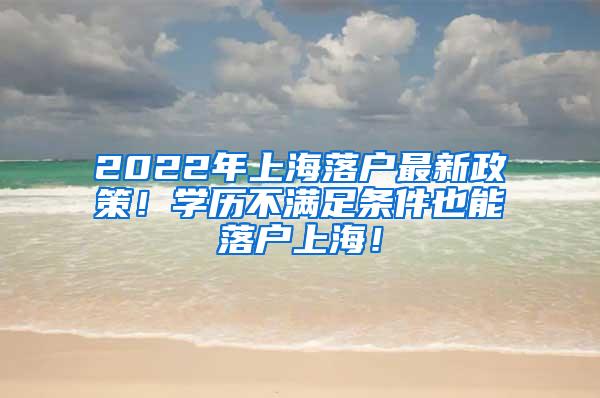 2022年上海落户最新政策！学历不满足条件也能落户上海！