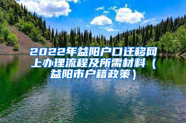 2022年益阳户口迁移网上办理流程及所需材料（益阳市户籍政策）