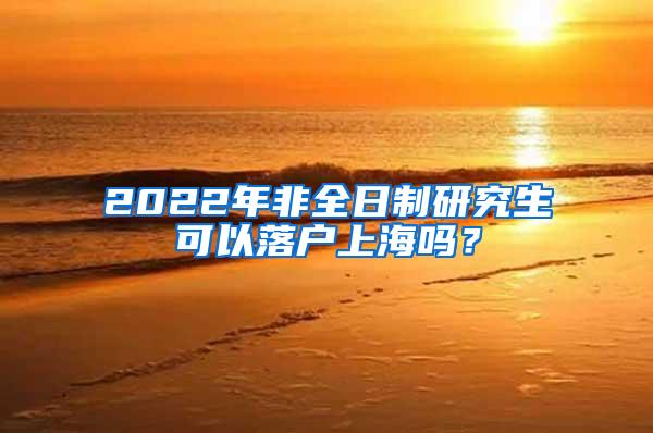 2022年非全日制研究生可以落户上海吗？