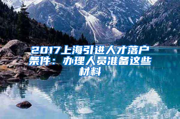 2017上海引进人才落户条件：办理人员准备这些材料