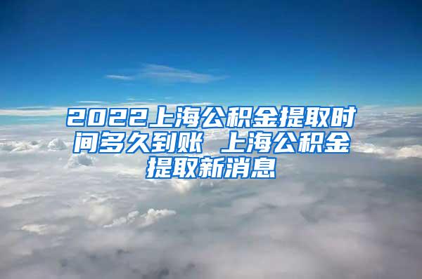 2022上海公积金提取时间多久到账 上海公积金提取新消息