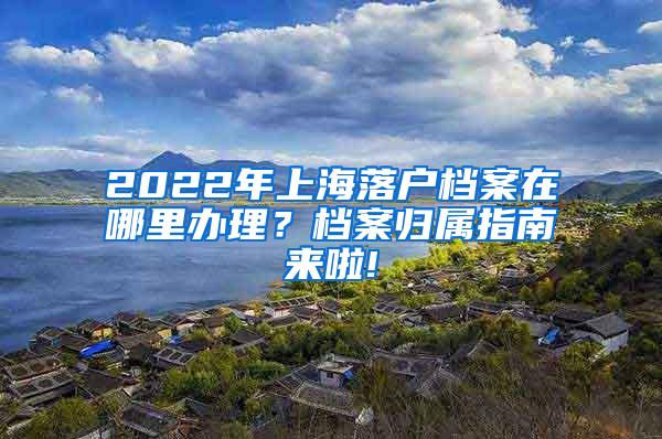 2022年上海落户档案在哪里办理？档案归属指南来啦!