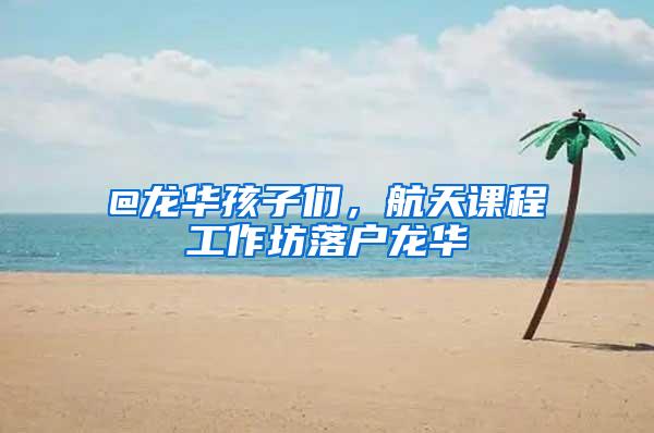 @龙华孩子们，航天课程工作坊落户龙华