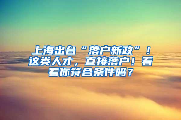 上海出台“落户新政”！这类人才，直接落户！看看你符合条件吗？