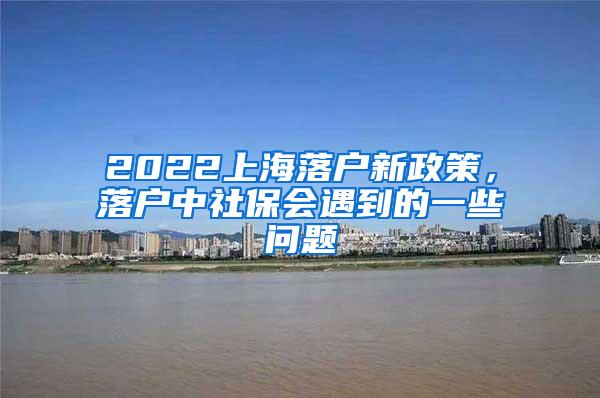 2022上海落户新政策，落户中社保会遇到的一些问题