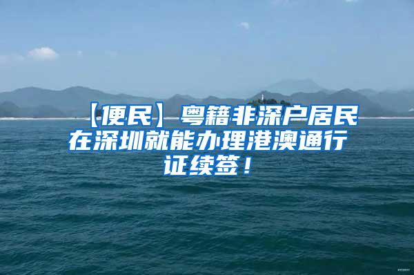 【便民】粤籍非深户居民在深圳就能办理港澳通行证续签！