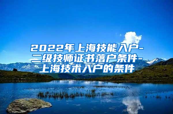 2022年上海技能入户-二级技师证书落户条件-上海技术入户的条件
