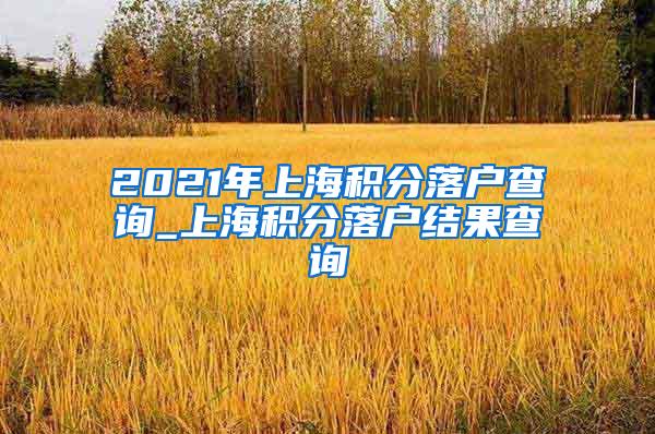 2021年上海积分落户查询_上海积分落户结果查询