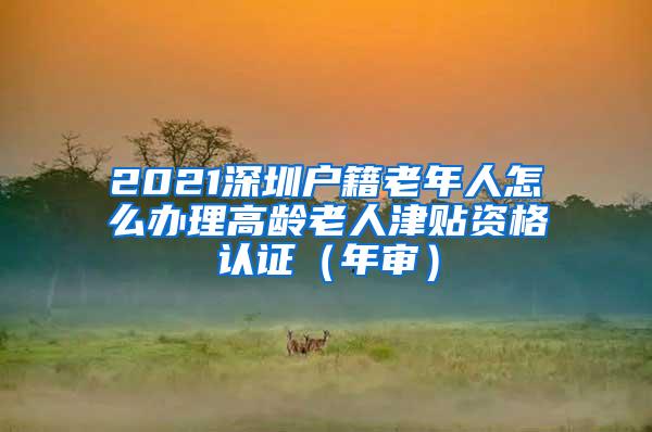 2021深圳户籍老年人怎么办理高龄老人津贴资格认证（年审）