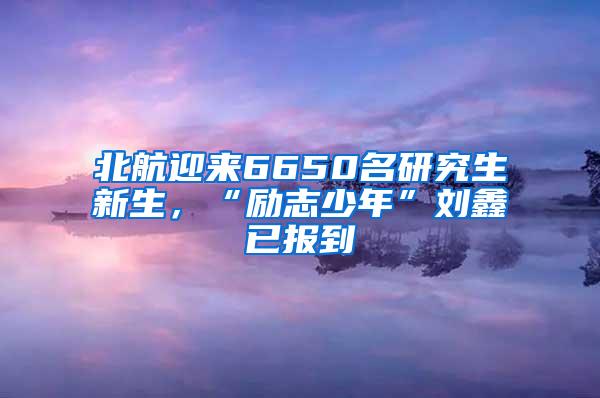 北航迎来6650名研究生新生，“励志少年”刘鑫已报到