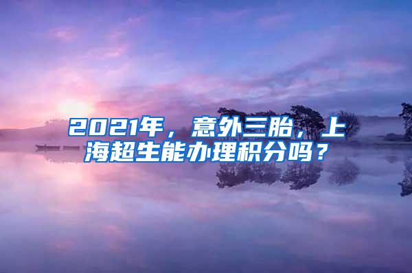 2021年，意外三胎，上海超生能办理积分吗？