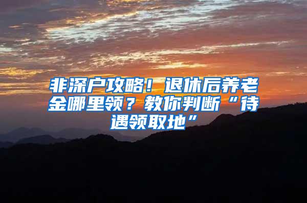 非深户攻略！退休后养老金哪里领？教你判断“待遇领取地”