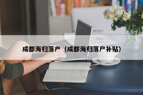 成都海归落户（成都海归落户补贴）
