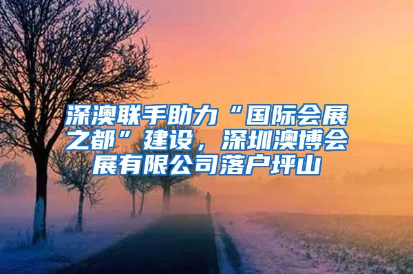 深澳联手助力“国际会展之都”建设，深圳澳博会展有限公司落户坪山