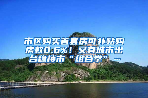 市区购买首套房可补贴购房款0.6%！又有城市出台稳楼市“组合拳”…