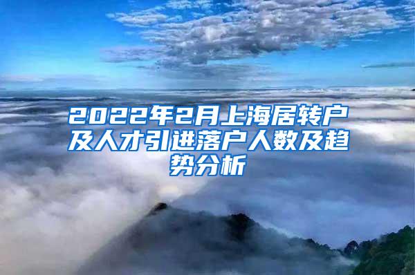 2022年2月上海居转户及人才引进落户人数及趋势分析