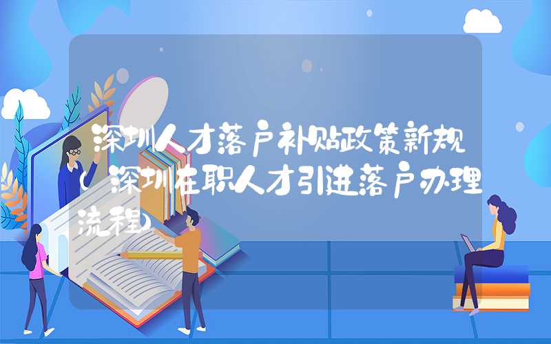 深圳人才落户补贴政策新规（深圳在职人才引进落户办理流程）