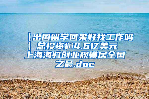 【出国留学回来好找工作吗】总投资逾4.6亿美元 上海海归创业规模居全国之最.doc