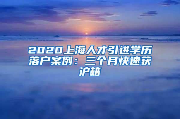 2020上海人才引进学历落户案例：三个月快速获沪籍