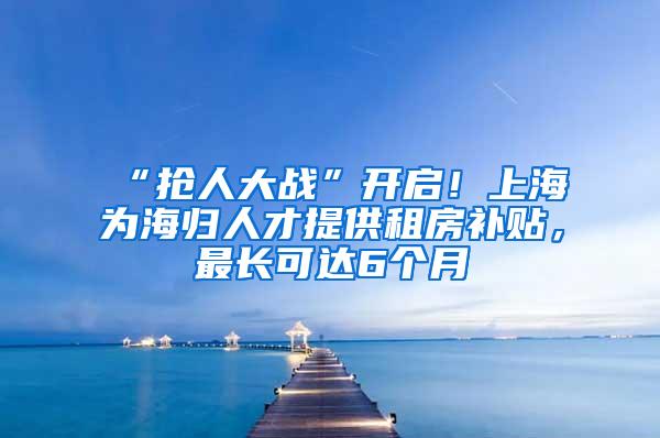 “抢人大战”开启！上海为海归人才提供租房补贴，最长可达6个月