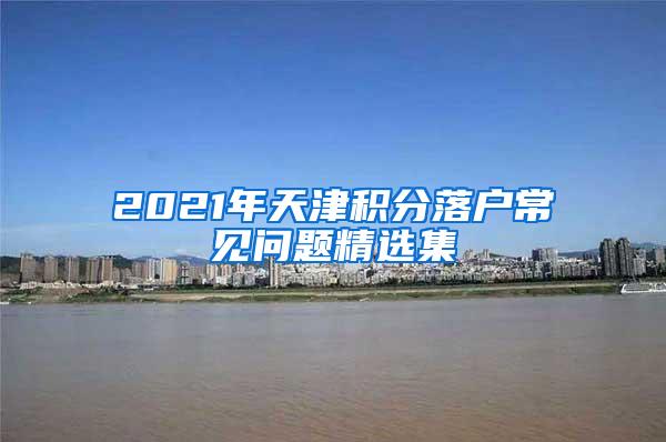 2021年天津积分落户常见问题精选集