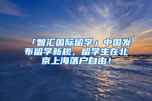 「智汇国际留学」中国发布留学新规，留学生在北京上海落户自由！