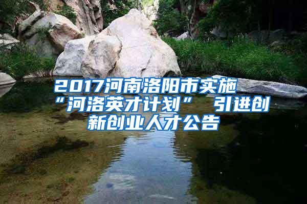 2017河南洛阳市实施“河洛英才计划” 引进创新创业人才公告