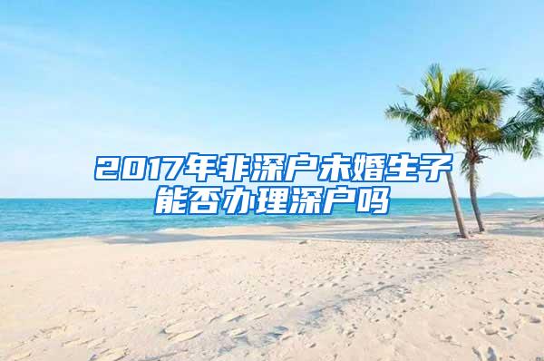 2017年非深户未婚生子能否办理深户吗