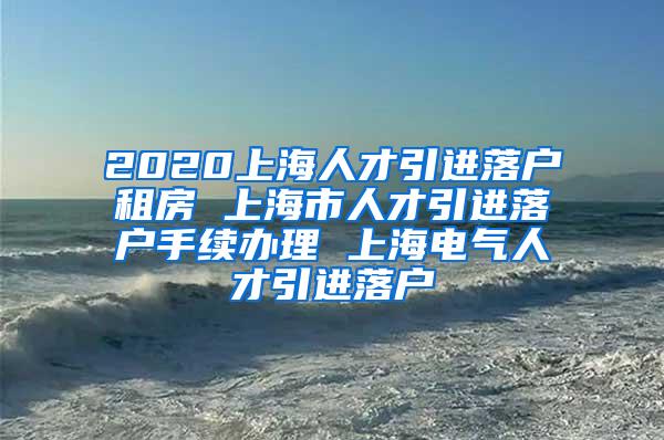 2020上海人才引进落户租房 上海市人才引进落户手续办理 上海电气人才引进落户