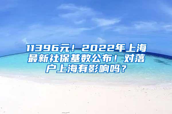 11396元！2022年上海最新社保基数公布！对落户上海有影响吗？