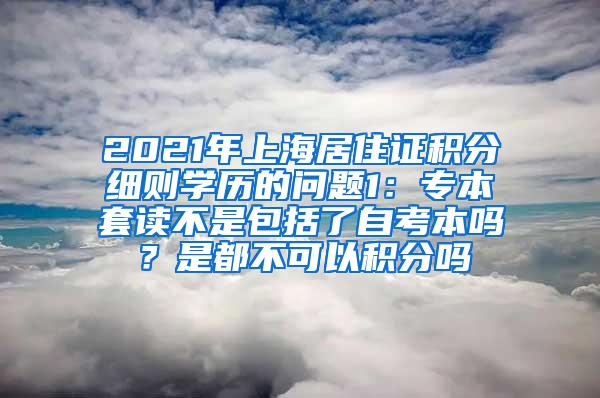 2021年上海居住证积分细则学历的问题1：专本套读不是包括了自考本吗？是都不可以积分吗