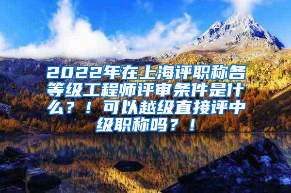 2022年在上海评职称各等级工程师评审条件是什么？！可以越级直接评中级职称吗？！