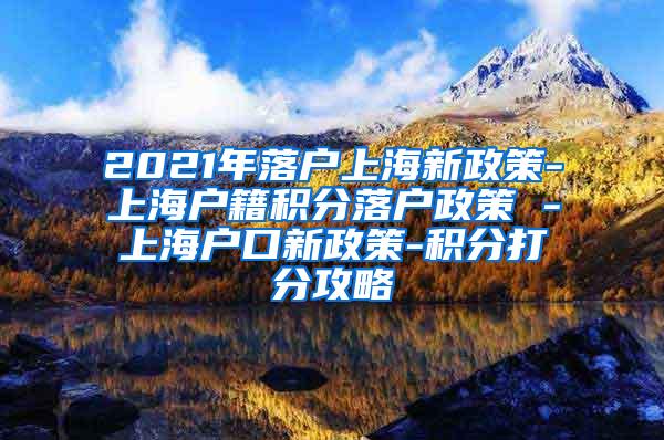 2021年落户上海新政策-上海户籍积分落户政策 -上海户口新政策-积分打分攻略