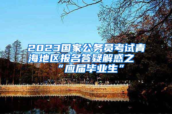 2023国家公务员考试青海地区报名答疑解惑之“应届毕业生”