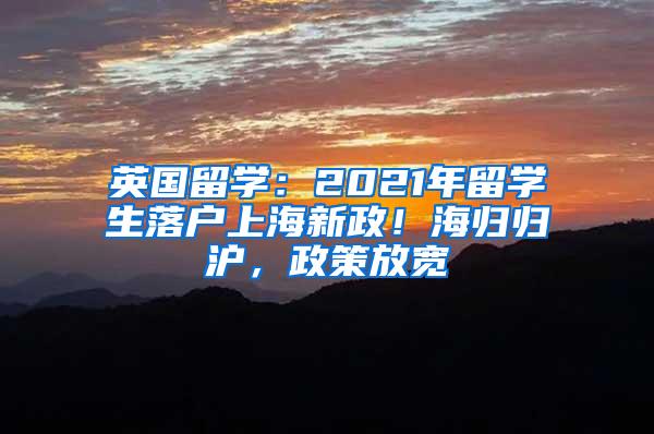 英国留学：2021年留学生落户上海新政！海归归沪，政策放宽