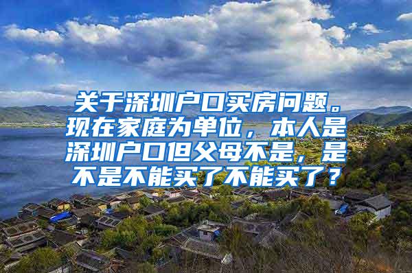 关于深圳户口买房问题。现在家庭为单位，本人是深圳户口但父母不是，是不是不能买了不能买了？