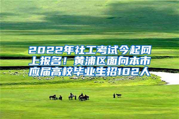 2022年社工考试今起网上报名！黄浦区面向本市应届高校毕业生招102人