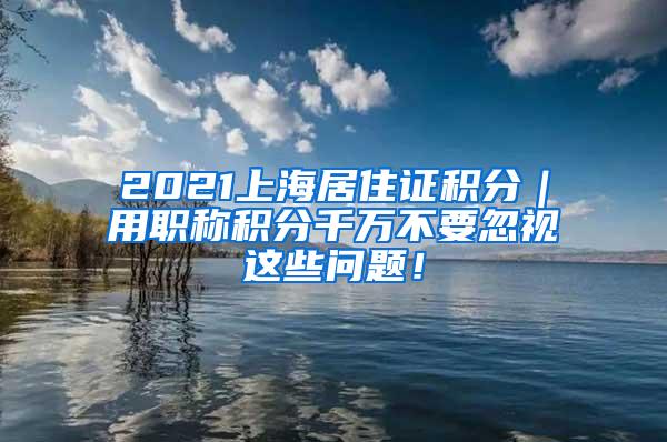 2021上海居住证积分｜用职称积分千万不要忽视这些问题！