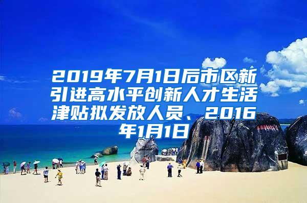 2019年7月1日后市区新引进高水平创新人才生活津贴拟发放人员、2016年1月1日