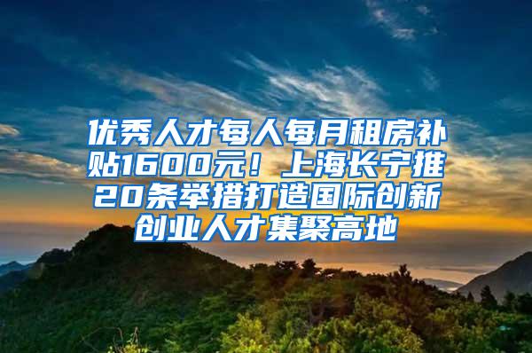 优秀人才每人每月租房补贴1600元！上海长宁推20条举措打造国际创新创业人才集聚高地