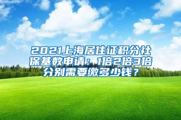 2021上海居住证积分社保基数申请：1倍2倍3倍分别需要缴多少钱？