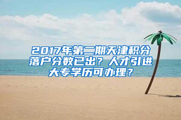 2017年第二期天津积分落户分数已出？人才引进大专学历可办理？