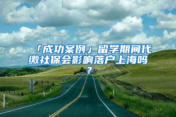 「成功案例」留学期间代缴社保会影响落户上海吗？