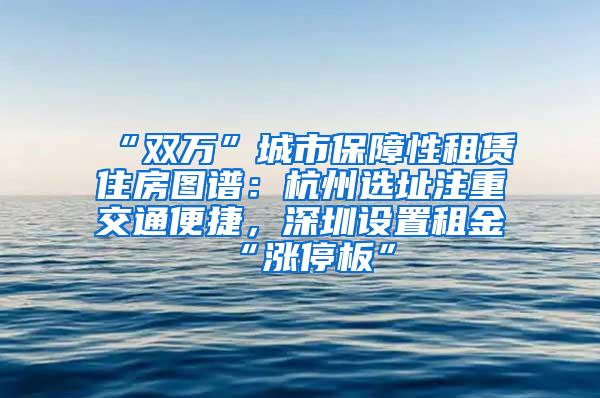 “双万”城市保障性租赁住房图谱：杭州选址注重交通便捷，深圳设置租金“涨停板”