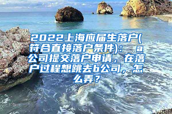2022上海应届生落户(符合直接落户条件)： a公司提交落户申请，在落户过程想跳去b公司，怎么弄？