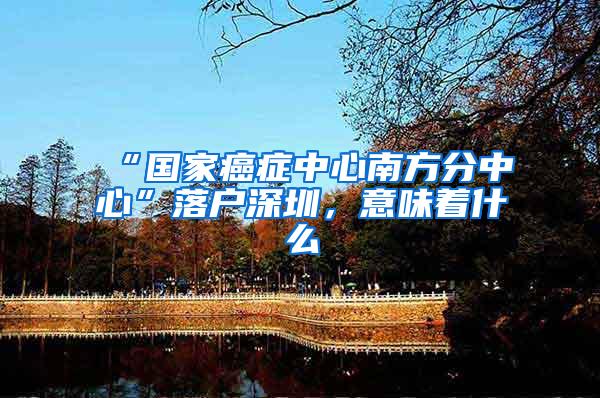 “国家癌症中心南方分中心”落户深圳，意味着什么
