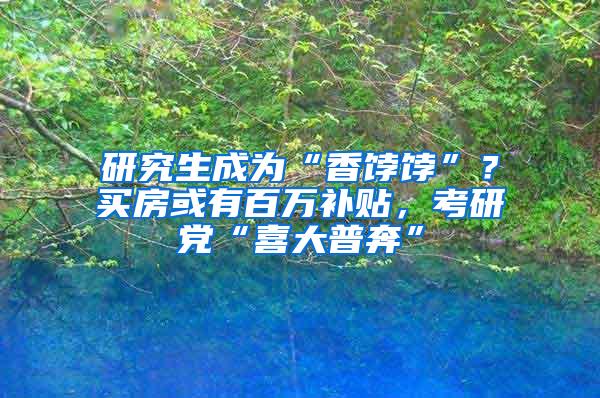 研究生成为“香饽饽”？买房或有百万补贴，考研党“喜大普奔”