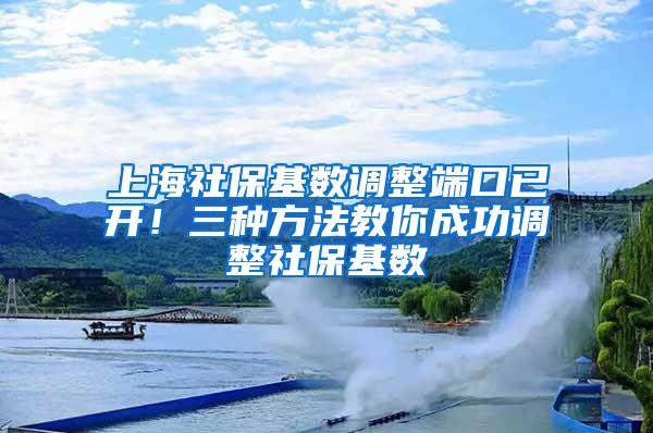 上海社保基数调整端口已开！三种方法教你成功调整社保基数